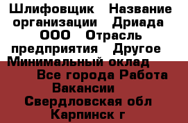 Шлифовщик › Название организации ­ Дриада, ООО › Отрасль предприятия ­ Другое › Минимальный оклад ­ 18 000 - Все города Работа » Вакансии   . Свердловская обл.,Карпинск г.